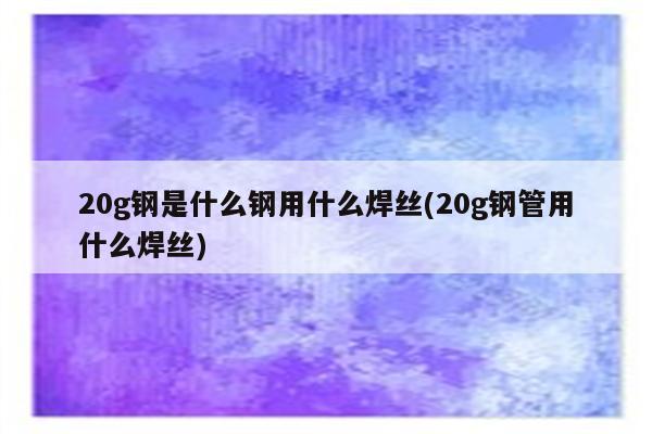 20g钢是什么钢用什么焊丝(20g钢管用什么焊丝)