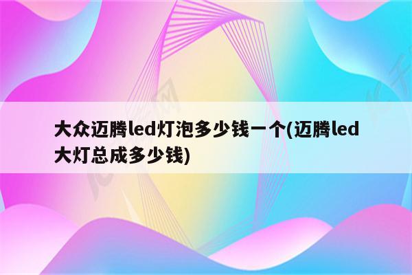 大众迈腾led灯泡多少钱一个(迈腾led大灯总成多少钱)