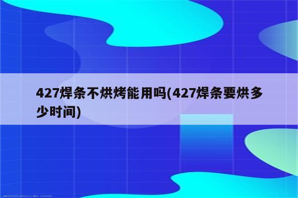 427焊条不烘烤能用吗(427焊条要烘多少时间)