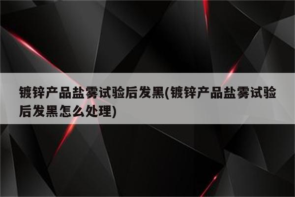 镀锌产品盐雾试验后发黑(镀锌产品盐雾试验后发黑怎么处理)