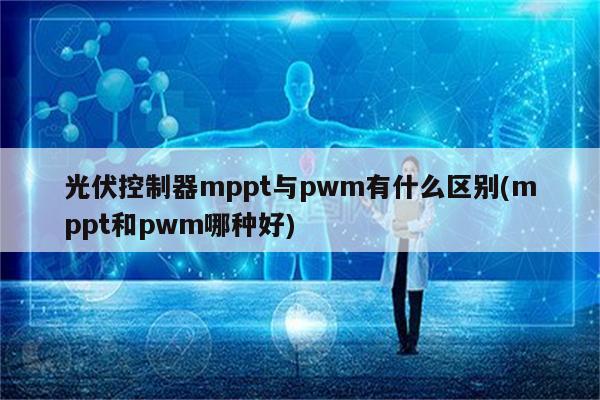 光伏控制器mppt与pwm有什么区别(mppt和pwm哪种好)