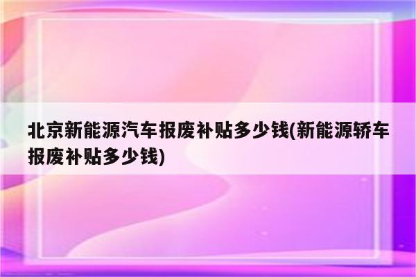 北京新能源汽车报废补贴多少钱(新能源轿车报废补贴多少钱)