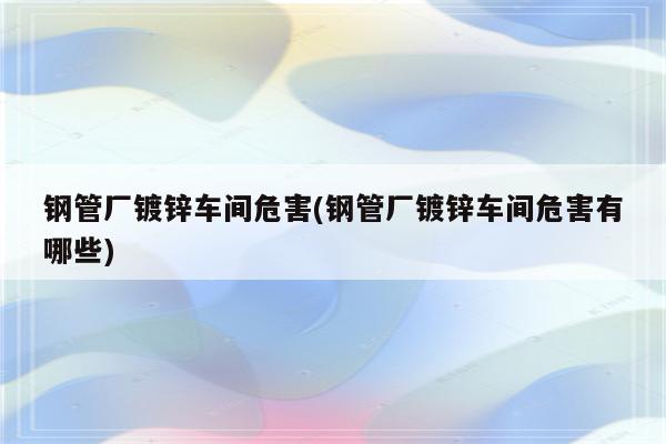 钢管厂镀锌车间危害(钢管厂镀锌车间危害有哪些)