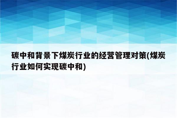 碳中和背景下煤炭行业的经营管理对策(煤炭行业如何实现碳中和)