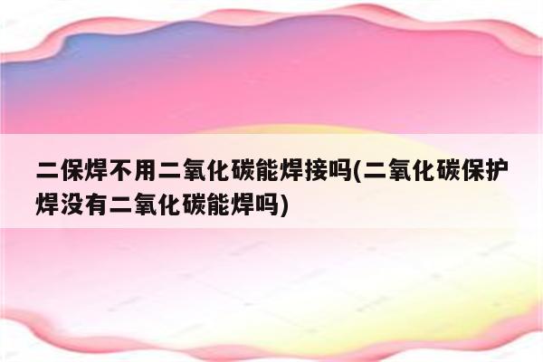 二保焊不用二氧化碳能焊接吗(二氧化碳保护焊没有二氧化碳能焊吗)