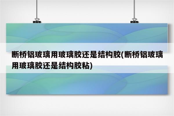 断桥铝玻璃用玻璃胶还是结构胶(断桥铝玻璃用玻璃胶还是结构胶粘)