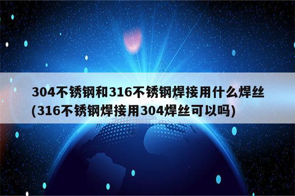 304不锈钢和316不锈钢焊接用什么焊丝(316不锈钢焊接用304焊丝可以吗)