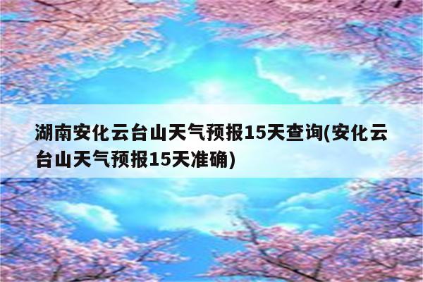 湖南安化云台山天气预报15天查询(安化云台山天气预报15天准确)