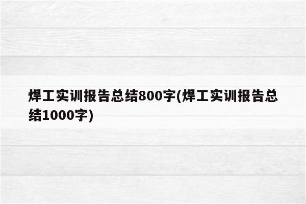 焊工实训报告总结800字(焊工实训报告总结1000字)