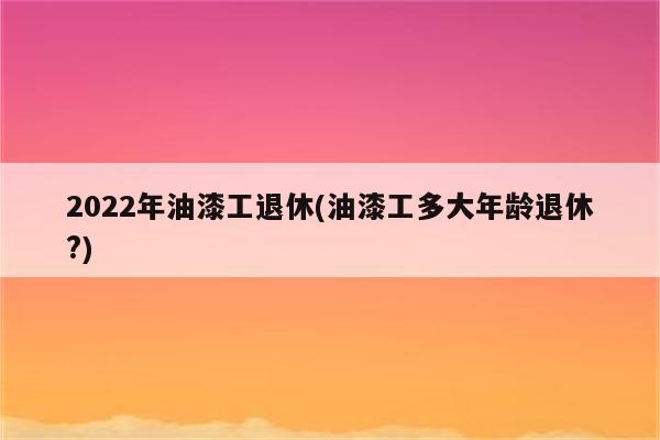 2022年油漆工退休(油漆工多大年龄退休?)