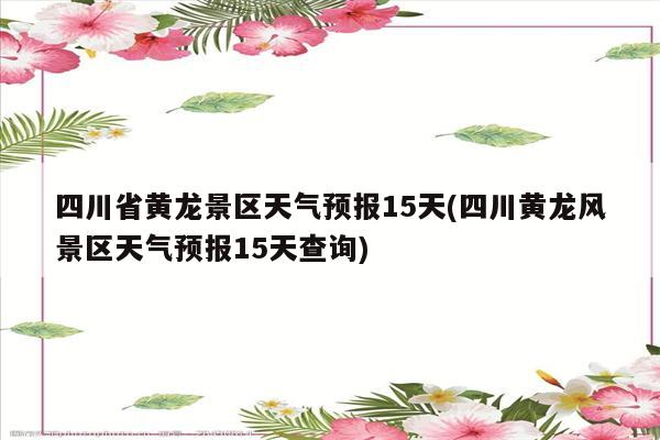 四川省黄龙景区天气预报15天(四川黄龙风景区天气预报15天查询)