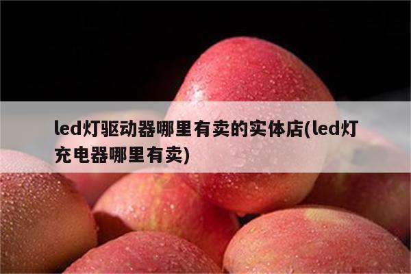 led灯驱动器哪里有卖的实体店(led灯充电器哪里有卖)