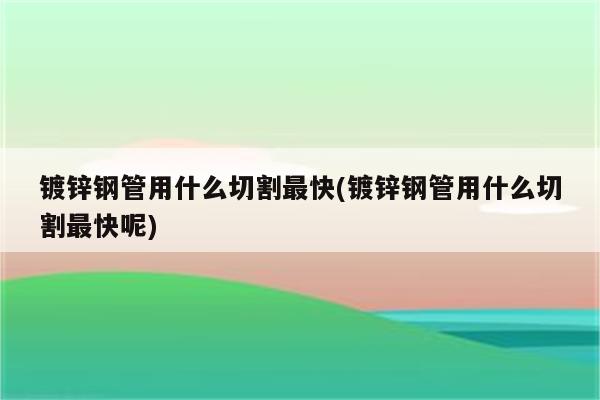 镀锌钢管用什么切割最快(镀锌钢管用什么切割最快呢)