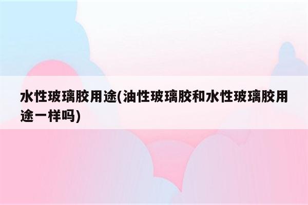 水性玻璃胶用途(油性玻璃胶和水性玻璃胶用途一样吗)