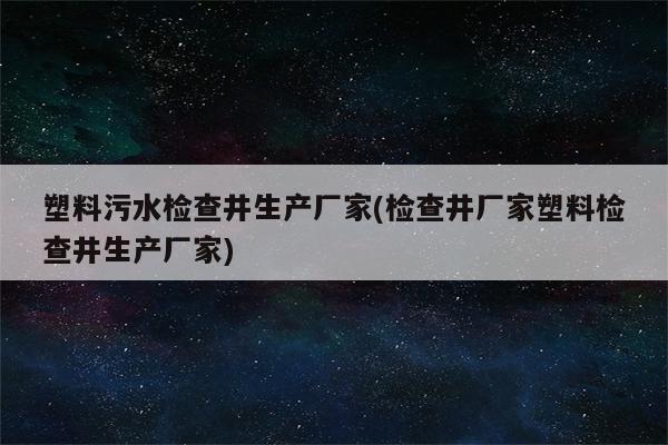 塑料污水检查井生产厂家(检查井厂家塑料检查井生产厂家)