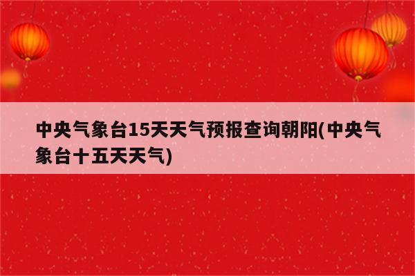 中央气象台15天天气预报查询朝阳(中央气象台十五天天气)