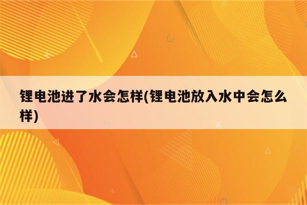 锂电池进了水会怎样(锂电池放入水中会怎么样)