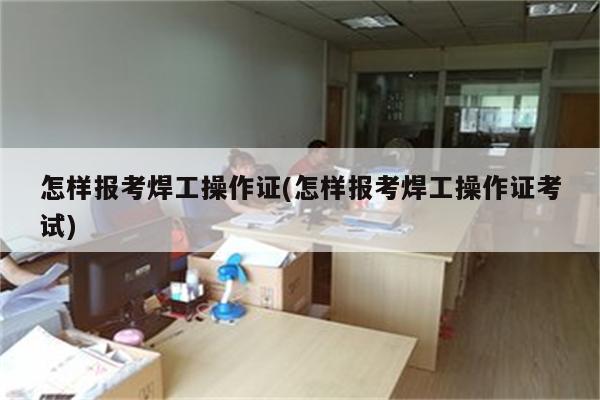 怎样报考焊工操作证(怎样报考焊工操作证考试)