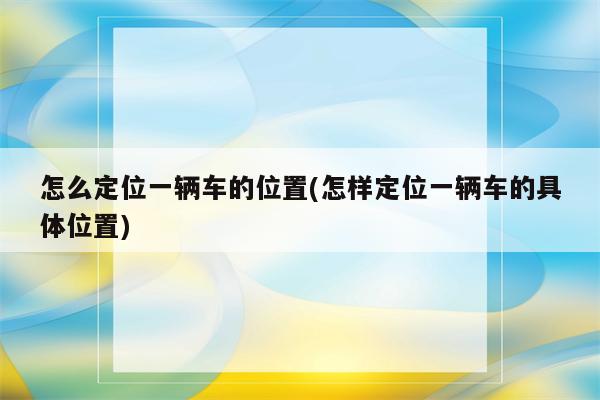 怎么定位一辆车的位置(怎样定位一辆车的具体位置)