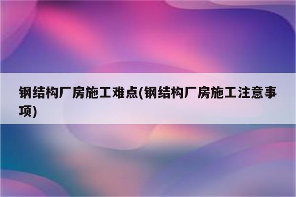 钢结构厂房施工难点(钢结构厂房施工注意事项)