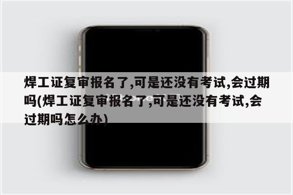 焊工证复审报名了,可是还没有考试,会过期吗(焊工证复审报名了,可是还没有考试,会过期吗怎么办)