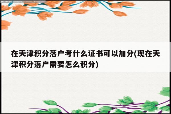 在天津积分落户考什么证书可以加分(现在天津积分落户需要怎么积分)