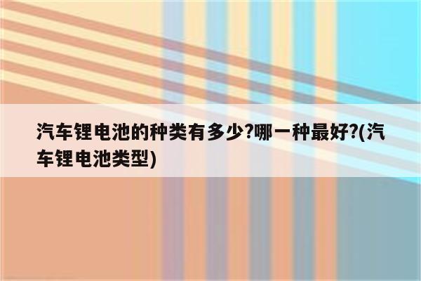 汽车锂电池的种类有多少?哪一种最好?(汽车锂电池类型)