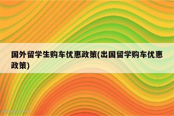 国外留学生购车优惠政策(出国留学购车优惠政策)