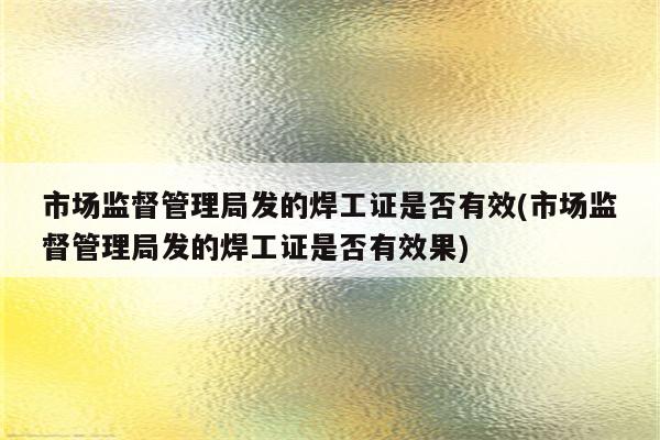 市场监督管理局发的焊工证是否有效(市场监督管理局发的焊工证是否有效果)