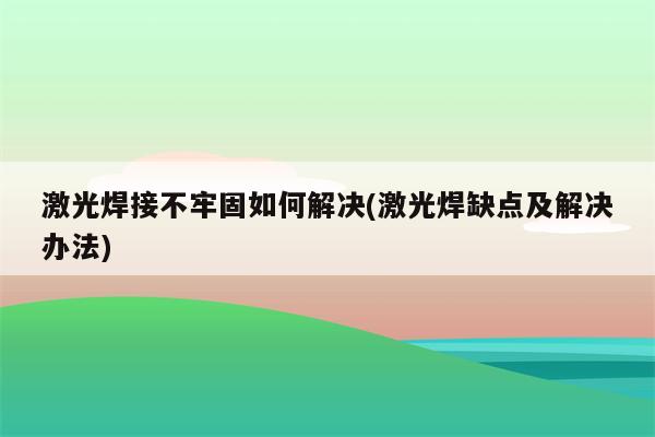 激光焊接不牢固如何解决(激光焊缺点及解决办法)