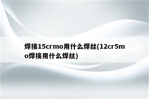 焊接15crmo用什么焊丝(12cr5mo焊接用什么焊丝)