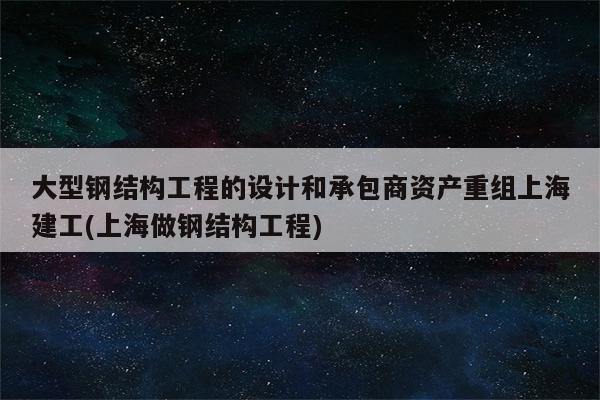 大型钢结构工程的设计和承包商资产重组上海建工(上海做钢结构工程)