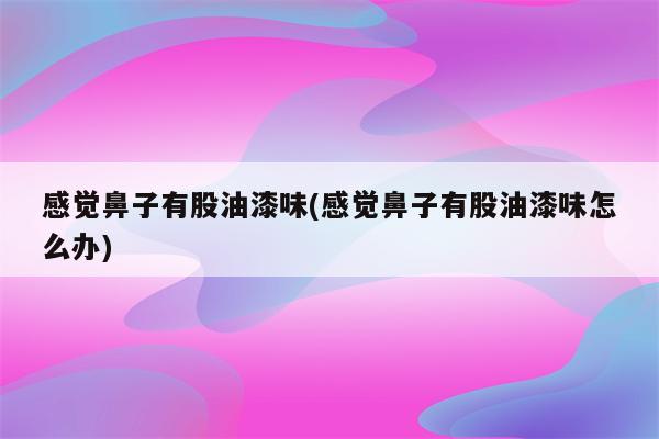 感觉鼻子有股油漆味(感觉鼻子有股油漆味怎么办)