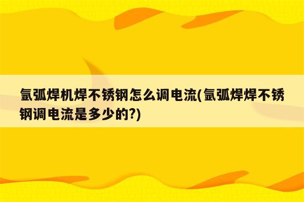 氩弧焊机焊不锈钢怎么调电流(氩弧焊焊不锈钢调电流是多少的?)