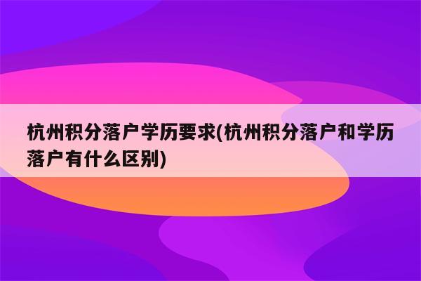 杭州积分落户学历要求(杭州积分落户和学历落户有什么区别)