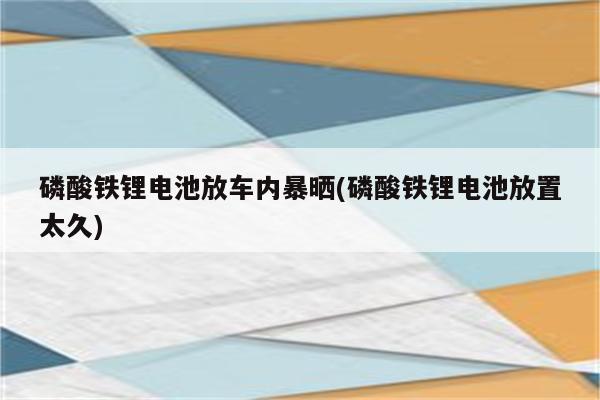 磷酸铁锂电池放车内暴晒(磷酸铁锂电池放置太久)