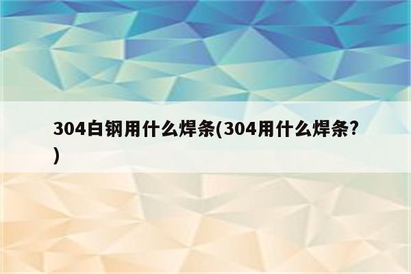 304白钢用什么焊条(304用什么焊条?)