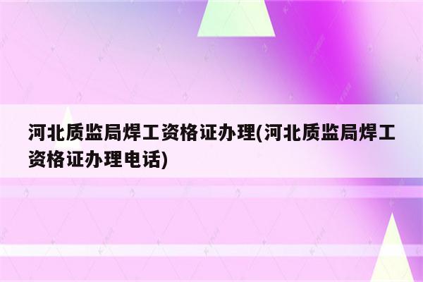 河北质监局焊工资格证办理(河北质监局焊工资格证办理电话)