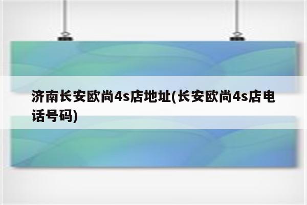 济南长安欧尚4s店地址(长安欧尚4s店电话号码)