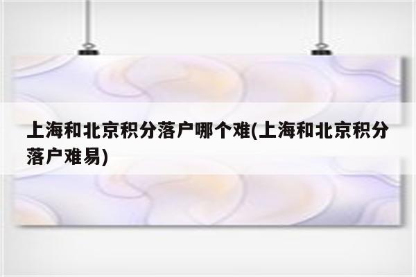 上海和北京积分落户哪个难(上海和北京积分落户难易)