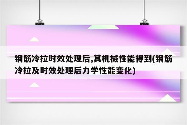 钢筋冷拉时效处理后,其机械性能得到(钢筋冷拉及时效处理后力学性能变化)