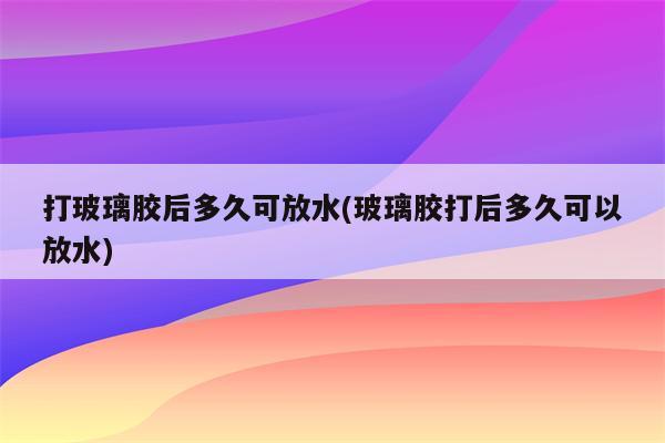 打玻璃胶后多久可放水(玻璃胶打后多久可以放水)