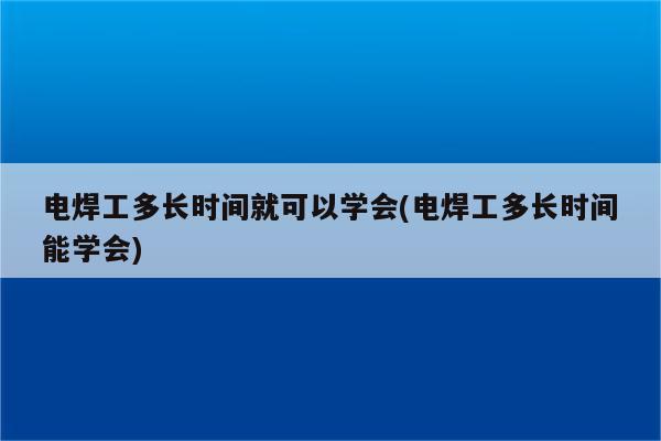 电焊工多长时间就可以学会(电焊工多长时间能学会)