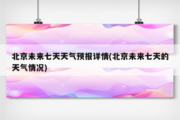 北京未来七天天气预报详情(北京未来七天的天气情况)