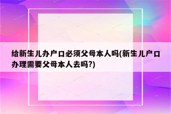 给新生儿办户口必须父母本人吗(新生儿户口办理需要父母本人去吗?)