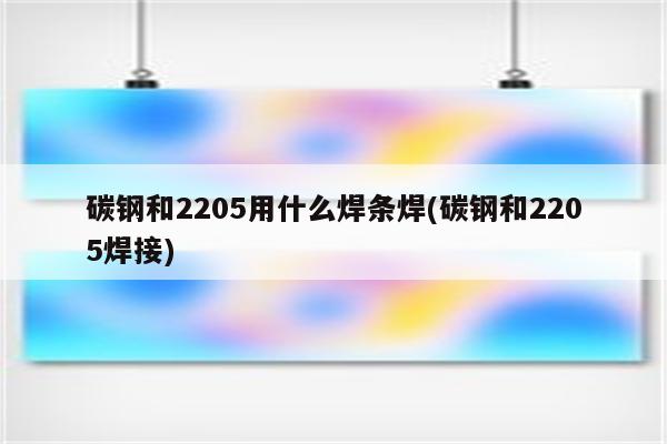 碳钢和2205用什么焊条焊(碳钢和2205焊接)