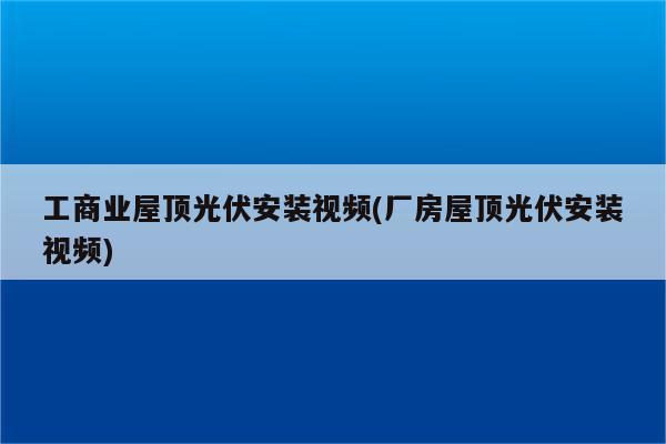 工商业屋顶光伏安装视频(厂房屋顶光伏安装视频)