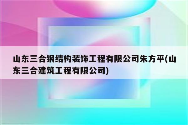 山东三合钢结构装饰工程有限公司朱方平(山东三合建筑工程有限公司)