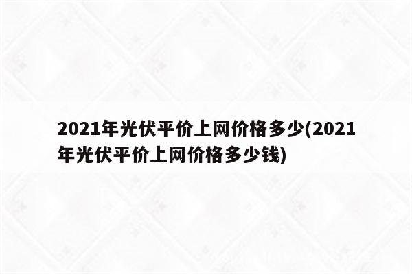 2021年光伏平价上网价格多少(2021年光伏平价上网价格多少钱)