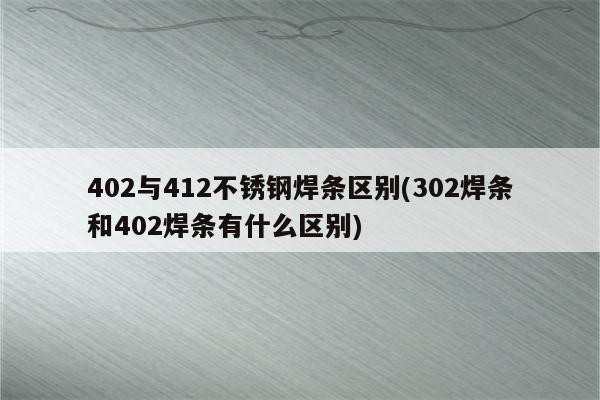 402与412不锈钢焊条区别(302焊条和402焊条有什么区别)